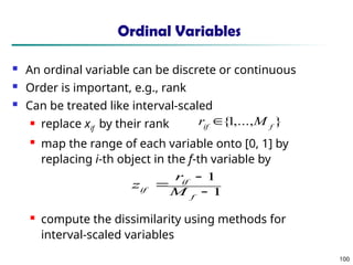 100
Ordinal Variables
 An ordinal variable can be discrete or continuous
 Order is important, e.g., rank
 Can be treated like interval-scaled
 replace xif by their rank
 map the range of each variable onto [0, 1] by
replacing i-th object in the f-th variable by
 compute the dissimilarity using methods for
interval-scaled variables
1
1



f
if
if M
r
z
}
,...,
1
{ f
if
M
r 
 