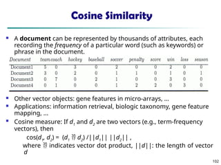 102
Cosine Similarity
 A document can be represented by thousands of attributes, each
recording the frequency of a particular word (such as keywords) or
phrase in the document.
 Other vector objects: gene features in micro-arrays, …
 Applications: information retrieval, biologic taxonomy, gene feature
mapping, ...
 Cosine measure: If d1
and d2
are two vectors (e.g., term-frequency
vectors), then
cos(d1
, d2
) = (d1
 d2
) /||d1
|| ||d2
|| ,
where  indicates vector dot product, ||d||: the length of vector
d
 