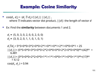 103
Example: Cosine Similarity
 cos(d1
, d2
) = (d1
 d2
) /||d1
|| ||d2
|| ,
where  indicates vector dot product, ||d|: the length of vector d
 Ex: Find the similarity between documents 1 and 2.
d1
= (5, 0, 3, 0, 2, 0, 0, 2, 0, 0)
d2
= (3, 0, 2, 0, 1, 1, 0, 1, 0, 1)
d1
d2
= 5*3+0*0+3*2+0*0+2*1+0*1+0*1+2*1+0*0+0*1 = 25
||d1
||= (5*5+0*0+3*3+0*0+2*2+0*0+0*0+2*2+0*0+0*0)0.5
=(42)0.5
=
6.481
||d2
||= (3*3+0*0+2*2+0*0+1*1+1*1+0*0+1*1+0*0+1*1)0.5
=(17)0.5
= 4.12
cos(d1
, d2
) = 0.94
 