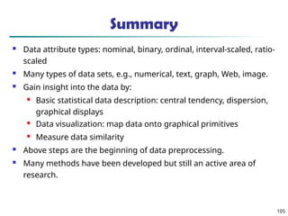 Summary
 Data attribute types: nominal, binary, ordinal, interval-scaled, ratio-
scaled
 Many types of data sets, e.g., numerical, text, graph, Web, image.
 Gain insight into the data by:
 Basic statistical data description: central tendency, dispersion,
graphical displays
 Data visualization: map data onto graphical primitives
 Measure data similarity
 Above steps are the beginning of data preprocessing.
 Many methods have been developed but still an active area of
research.
105
 