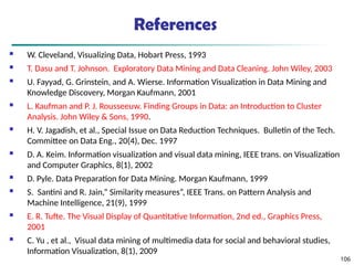 References
 W. Cleveland, Visualizing Data, Hobart Press, 1993
 T. Dasu and T. Johnson. Exploratory Data Mining and Data Cleaning. John Wiley, 2003
 U. Fayyad, G. Grinstein, and A. Wierse. Information Visualization in Data Mining and
Knowledge Discovery, Morgan Kaufmann, 2001
 L. Kaufman and P. J. Rousseeuw. Finding Groups in Data: an Introduction to Cluster
Analysis. John Wiley & Sons, 1990.
 H. V. Jagadish, et al., Special Issue on Data Reduction Techniques. Bulletin of the Tech.
Committee on Data Eng., 20(4), Dec. 1997
 D. A. Keim. Information visualization and visual data mining, IEEE trans. on Visualization
and Computer Graphics, 8(1), 2002
 D. Pyle. Data Preparation for Data Mining. Morgan Kaufmann, 1999
 S. Santini and R. Jain,” Similarity measures”, IEEE Trans. on Pattern Analysis and
Machine Intelligence, 21(9), 1999
 E. R. Tufte. The Visual Display of Quantitative Information, 2nd ed., Graphics Press,
2001
 C. Yu , et al., Visual data mining of multimedia data for social and behavioral studies,
Information Visualization, 8(1), 2009
106
 