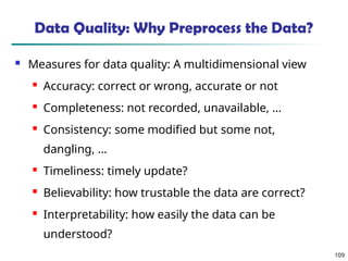 109
Data Quality: Why Preprocess the Data?
 Measures for data quality: A multidimensional view
 Accuracy: correct or wrong, accurate or not
 Completeness: not recorded, unavailable, …
 Consistency: some modified but some not,
dangling, …
 Timeliness: timely update?
 Believability: how trustable the data are correct?
 Interpretability: how easily the data can be
understood?
 