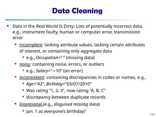 112
Data Cleaning
 Data in the Real World Is Dirty: Lots of potentially incorrect data,
e.g., instrument faulty, human or computer error, transmission
error
 incomplete: lacking attribute values, lacking certain attributes
of interest, or containing only aggregate data

e.g., Occupation=“ ” (missing data)
 noisy: containing noise, errors, or outliers

e.g., Salary=“ 10” (an error)
−
 inconsistent: containing discrepancies in codes or names, e.g.,

Age=“42”, Birthday=“03/07/2010”

Was rating “1, 2, 3”, now rating “A, B, C”

discrepancy between duplicate records
 Intentional (e.g., disguised missing data)

Jan. 1 as everyone’s birthday?
 