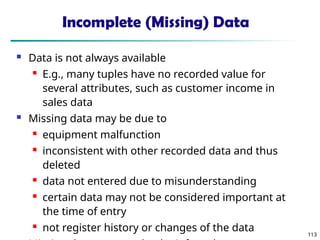 113
Incomplete (Missing) Data
 Data is not always available
 E.g., many tuples have no recorded value for
several attributes, such as customer income in
sales data
 Missing data may be due to
 equipment malfunction
 inconsistent with other recorded data and thus
deleted
 data not entered due to misunderstanding
 certain data may not be considered important at
the time of entry
 not register history or changes of the data
 