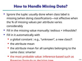 114
How to Handle Missing Data?
 Ignore the tuple: usually done when class label is
missing (when doing classification)—not effective when
the % of missing values per attribute varies
considerably
 Fill in the missing value manually: tedious + infeasible?
 Fill in it automatically with
 a global constant : e.g., “unknown”, a new class?!
 the attribute mean
 the attribute mean for all samples belonging to the
same class: smarter
 the most probable value: inference-based such as
 