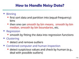 116
How to Handle Noisy Data?
 Binning
 first sort data and partition into (equal-frequency)
bins
 then one can smooth by bin means, smooth by bin
median, smooth by bin boundaries, etc.
 Regression
 smooth by fitting the data into regression functions
 Clustering
 detect and remove outliers
 Combined computer and human inspection
 detect suspicious values and check by human (e.g.,
deal with possible outliers)
 