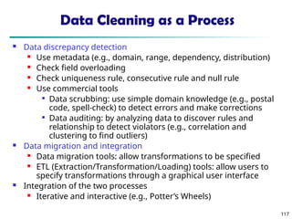117
Data Cleaning as a Process
 Data discrepancy detection
 Use metadata (e.g., domain, range, dependency, distribution)
 Check field overloading
 Check uniqueness rule, consecutive rule and null rule
 Use commercial tools

Data scrubbing: use simple domain knowledge (e.g., postal
code, spell-check) to detect errors and make corrections

Data auditing: by analyzing data to discover rules and
relationship to detect violators (e.g., correlation and
clustering to find outliers)
 Data migration and integration
 Data migration tools: allow transformations to be specified
 ETL (Extraction/Transformation/Loading) tools: allow users to
specify transformations through a graphical user interface
 Integration of the two processes
 Iterative and interactive (e.g., Potter’s Wheels)
 