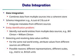 119
119
Data Integration
 Data integration:
 Combines data from multiple sources into a coherent store
 Schema integration: e.g., A.cust-id  B.cust-#
 Integrate metadata from different sources
 Entity identification problem:
 Identify real world entities from multiple data sources, e.g., Bill
Clinton = William Clinton
 Detecting and resolving data value conflicts
 For the same real world entity, attribute values from different
sources are different
 Possible reasons: different representations, different scales,
e.g., metric vs. British units
 