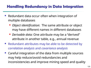120
120
Handling Redundancy in Data Integration
 Redundant data occur often when integration of
multiple databases
 Object identification: The same attribute or object
may have different names in different databases
 Derivable data: One attribute may be a “derived”
attribute in another table, e.g., annual revenue
 Redundant attributes may be able to be detected by
correlation analysis and covariance analysis
 Careful integration of the data from multiple sources
may help reduce/avoid redundancies and
inconsistencies and improve mining speed and quality
 