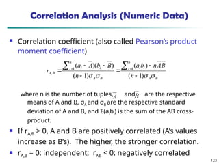 123
Correlation Analysis (Numeric Data)
 Correlation coefficient (also called Pearson’s product
moment coefficient)
where n is the number of tuples, and are the respective
means of A and B, σA and σB are the respective standard
deviation of A and B, and Σ(aibi) is the sum of the AB cross-
product.
 If rA,B > 0, A and B are positively correlated (A’s values
increase as B’s). The higher, the stronger correlation.
 rA,B = 0: independent; rAB < 0: negatively correlated
B
A
n
i i
i
B
A
n
i i
i
B
A
n
B
A
n
b
a
n
B
b
A
a
r



 )
1
(
)
(
)
1
(
)
)(
( 1
1
,








 

A B
 