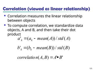 125
Correlation (viewed as linear relationship)
 Correlation measures the linear relationship
between objects
 To compute correlation, we standardize data
objects, A and B, and then take their dot
product
)
(
/
))
(
(
' A
std
A
mean
a
a k
k 

)
(
/
))
(
(
' B
std
B
mean
b
b k
k 

'
'
)
,
( B
A
B
A
n
correlatio 

 