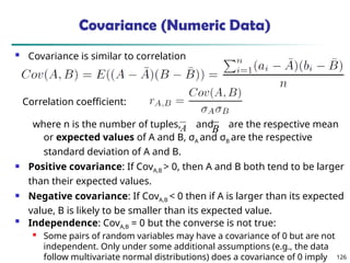 126
Covariance (Numeric Data)
 Covariance is similar to correlation
where n is the number of tuples, and are the respective mean
or expected values of A and B, σA and σB are the respective
standard deviation of A and B.
 Positive covariance: If CovA,B > 0, then A and B both tend to be larger
than their expected values.
 Negative covariance: If CovA,B < 0 then if A is larger than its expected
value, B is likely to be smaller than its expected value.

Independence: CovA,B = 0 but the converse is not true:
 Some pairs of random variables may have a covariance of 0 but are not
independent. Only under some additional assumptions (e.g., the data
follow multivariate normal distributions) does a covariance of 0 imply
A B
Correlation coefficient:
 
