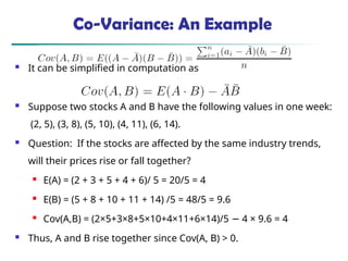 Co-Variance: An Example
 It can be simplified in computation as
 Suppose two stocks A and B have the following values in one week:
(2, 5), (3, 8), (5, 10), (4, 11), (6, 14).
 Question: If the stocks are affected by the same industry trends,
will their prices rise or fall together?
 E(A) = (2 + 3 + 5 + 4 + 6)/ 5 = 20/5 = 4
 E(B) = (5 + 8 + 10 + 11 + 14) /5 = 48/5 = 9.6
 Cov(A,B) = (2×5+3×8+5×10+4×11+6×14)/5 4 × 9.6 = 4
−
 Thus, A and B rise together since Cov(A, B) > 0.
 