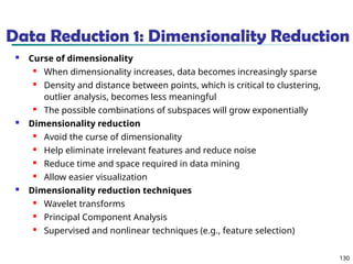 130
Data Reduction 1: Dimensionality Reduction
 Curse of dimensionality
 When dimensionality increases, data becomes increasingly sparse
 Density and distance between points, which is critical to clustering,
outlier analysis, becomes less meaningful
 The possible combinations of subspaces will grow exponentially
 Dimensionality reduction
 Avoid the curse of dimensionality
 Help eliminate irrelevant features and reduce noise
 Reduce time and space required in data mining
 Allow easier visualization
 Dimensionality reduction techniques
 Wavelet transforms
 Principal Component Analysis
 Supervised and nonlinear techniques (e.g., feature selection)
 