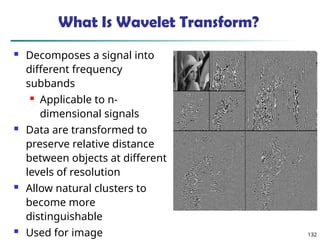 132
What Is Wavelet Transform?
 Decomposes a signal into
different frequency
subbands
 Applicable to n-
dimensional signals
 Data are transformed to
preserve relative distance
between objects at different
levels of resolution
 Allow natural clusters to
become more
distinguishable
 Used for image
 