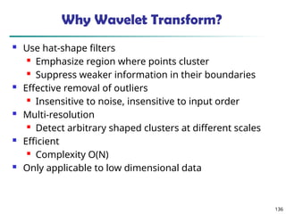 136
Why Wavelet Transform?
 Use hat-shape filters
 Emphasize region where points cluster
 Suppress weaker information in their boundaries
 Effective removal of outliers
 Insensitive to noise, insensitive to input order
 Multi-resolution
 Detect arbitrary shaped clusters at different scales
 Efficient
 Complexity O(N)
 Only applicable to low dimensional data
 