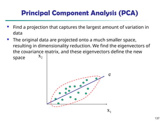 137
x2
x1
e
Principal Component Analysis (PCA)
 Find a projection that captures the largest amount of variation in
data
 The original data are projected onto a much smaller space,
resulting in dimensionality reduction. We find the eigenvectors of
the covariance matrix, and these eigenvectors define the new
space
 