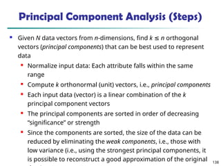 138
 Given N data vectors from n-dimensions, find k ≤ n orthogonal
vectors (principal components) that can be best used to represent
data
 Normalize input data: Each attribute falls within the same
range
 Compute k orthonormal (unit) vectors, i.e., principal components
 Each input data (vector) is a linear combination of the k
principal component vectors
 The principal components are sorted in order of decreasing
“significance” or strength
 Since the components are sorted, the size of the data can be
reduced by eliminating the weak components, i.e., those with
low variance (i.e., using the strongest principal components, it
is possible to reconstruct a good approximation of the original
Principal Component Analysis (Steps)
 
