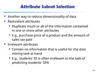 139
Attribute Subset Selection
 Another way to reduce dimensionality of data
 Redundant attributes
 Duplicate much or all of the information contained
in one or more other attributes
 E.g., purchase price of a product and the amount of
sales tax paid
 Irrelevant attributes
 Contain no information that is useful for the data
mining task at hand
 E.g., students' ID is often irrelevant to the task of
predicting students' GPA
 