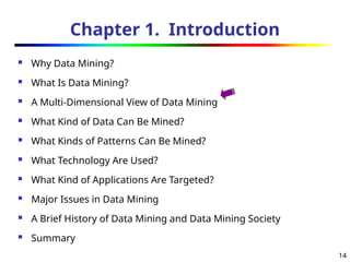 14
Chapter 1. Introduction
 Why Data Mining?
 What Is Data Mining?
 A Multi-Dimensional View of Data Mining
 What Kind of Data Can Be Mined?
 What Kinds of Patterns Can Be Mined?
 What Technology Are Used?
 What Kind of Applications Are Targeted?
 Major Issues in Data Mining
 A Brief History of Data Mining and Data Mining Society
 Summary
 