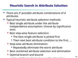140
Heuristic Search in Attribute Selection
 There are 2d
possible attribute combinations of d
attributes
 Typical heuristic attribute selection methods:
 Best single attribute under the attribute
independence assumption: choose by significance
tests
 Best step-wise feature selection:

The best single-attribute is picked first

Then next best attribute condition to the first, ...
 Step-wise attribute elimination:

Repeatedly eliminate the worst attribute
 Best combined attribute selection and elimination
 Optimal branch and bound:
 