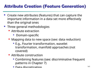 141
Attribute Creation (Feature Generation)
 Create new attributes (features) that can capture the
important information in a data set more effectively
than the original ones
 Three general methodologies
 Attribute extraction

Domain-specific
 Mapping data to new space (see: data reduction)

E.g., Fourier transformation, wavelet
transformation, manifold approaches (not
covered)
 Attribute construction

Combining features (see: discriminative frequent
patterns in Chapter 7)

 