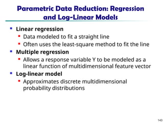 143
Parametric Data Reduction: Regression
and Log-Linear Models
 Linear regression
 Data modeled to fit a straight line
 Often uses the least-square method to fit the line
 Multiple regression
 Allows a response variable Y to be modeled as a
linear function of multidimensional feature vector
 Log-linear model
 Approximates discrete multidimensional
probability distributions
 