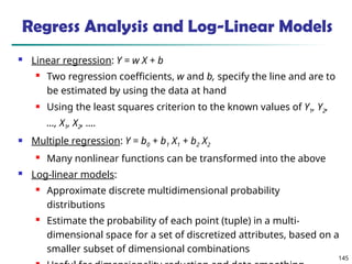 145
 Linear regression: Y = w X + b
 Two regression coefficients, w and b, specify the line and are to
be estimated by using the data at hand
 Using the least squares criterion to the known values of Y1, Y2,
…, X1, X2, ….
 Multiple regression: Y = b0 + b1 X1 + b2 X2
 Many nonlinear functions can be transformed into the above
 Log-linear models:
 Approximate discrete multidimensional probability
distributions
 Estimate the probability of each point (tuple) in a multi-
dimensional space for a set of discretized attributes, based on a
smaller subset of dimensional combinations
Regress Analysis and Log-Linear Models
 