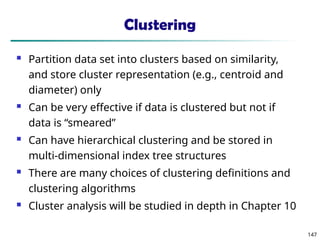 147
Clustering
 Partition data set into clusters based on similarity,
and store cluster representation (e.g., centroid and
diameter) only
 Can be very effective if data is clustered but not if
data is “smeared”
 Can have hierarchical clustering and be stored in
multi-dimensional index tree structures
 There are many choices of clustering definitions and
clustering algorithms
 Cluster analysis will be studied in depth in Chapter 10
 