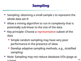148
Sampling
 Sampling: obtaining a small sample s to represent the
whole data set N
 Allow a mining algorithm to run in complexity that is
potentially sub-linear to the size of the data
 Key principle: Choose a representative subset of the
data
 Simple random sampling may have very poor
performance in the presence of skew
 Develop adaptive sampling methods, e.g., stratified
sampling:
 Note: Sampling may not reduce database I/Os (page at
 