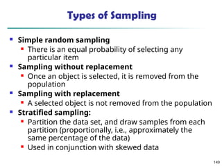 149
Types of Sampling
 Simple random sampling
 There is an equal probability of selecting any
particular item
 Sampling without replacement
 Once an object is selected, it is removed from the
population
 Sampling with replacement
 A selected object is not removed from the population
 Stratified sampling:
 Partition the data set, and draw samples from each
partition (proportionally, i.e., approximately the
same percentage of the data)
 Used in conjunction with skewed data
 