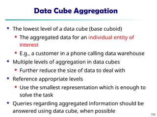 152
Data Cube Aggregation
 The lowest level of a data cube (base cuboid)
 The aggregated data for an individual entity of
interest
 E.g., a customer in a phone calling data warehouse
 Multiple levels of aggregation in data cubes
 Further reduce the size of data to deal with
 Reference appropriate levels
 Use the smallest representation which is enough to
solve the task
 Queries regarding aggregated information should be
answered using data cube, when possible
 