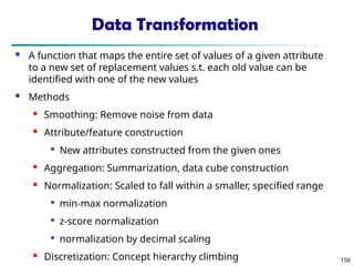 156
Data Transformation
 A function that maps the entire set of values of a given attribute
to a new set of replacement values s.t. each old value can be
identified with one of the new values
 Methods
 Smoothing: Remove noise from data
 Attribute/feature construction

New attributes constructed from the given ones
 Aggregation: Summarization, data cube construction
 Normalization: Scaled to fall within a smaller, specified range

min-max normalization

z-score normalization

normalization by decimal scaling
 Discretization: Concept hierarchy climbing
 