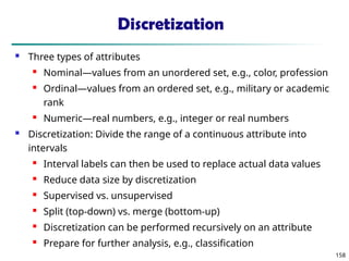 158
Discretization
 Three types of attributes
 Nominal—values from an unordered set, e.g., color, profession
 Ordinal—values from an ordered set, e.g., military or academic
rank
 Numeric—real numbers, e.g., integer or real numbers
 Discretization: Divide the range of a continuous attribute into
intervals
 Interval labels can then be used to replace actual data values
 Reduce data size by discretization
 Supervised vs. unsupervised
 Split (top-down) vs. merge (bottom-up)
 Discretization can be performed recursively on an attribute
 Prepare for further analysis, e.g., classification
 