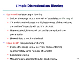 160
Simple Discretization: Binning
 Equal-width (distance) partitioning
 Divides the range into N intervals of equal size: uniform grid
 if A and B are the lowest and highest values of the attribute,
the width of intervals will be: W = (B –A)/N.
 The most straightforward, but outliers may dominate
presentation
 Skewed data is not handled well
 Equal-depth (frequency) partitioning
 Divides the range into N intervals, each containing
approximately same number of samples
 Good data scaling
 Managing categorical attributes can be tricky
 