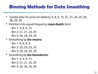 161
Binning Methods for Data Smoothing
 Sorted data for price (in dollars): 4, 8, 9, 15, 21, 21, 24, 25, 26,
28, 29, 34
* Partition into equal-frequency (equi-depth) bins:
- Bin 1: 4, 8, 9, 15
- Bin 2: 21, 21, 24, 25
- Bin 3: 26, 28, 29, 34
* Smoothing by bin means:
- Bin 1: 9, 9, 9, 9
- Bin 2: 23, 23, 23, 23
- Bin 3: 29, 29, 29, 29
* Smoothing by bin boundaries:
- Bin 1: 4, 4, 4, 15
- Bin 2: 21, 21, 25, 25
- Bin 3: 26, 26, 26, 34
 