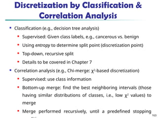 163
Discretization by Classification &
Correlation Analysis
 Classification (e.g., decision tree analysis)
 Supervised: Given class labels, e.g., cancerous vs. benign
 Using entropy to determine split point (discretization point)
 Top-down, recursive split
 Details to be covered in Chapter 7
 Correlation analysis (e.g., Chi-merge: χ2
-based discretization)
 Supervised: use class information
 Bottom-up merge: find the best neighboring intervals (those
having similar distributions of classes, i.e., low χ2
values) to
merge
 Merge performed recursively, until a predefined stopping
 