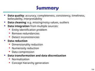 168
Summary
 Data quality: accuracy, completeness, consistency, timeliness,
believability, interpretability
 Data cleaning: e.g. missing/noisy values, outliers
 Data integration from multiple sources:
 Entity identification problem
 Remove redundancies
 Detect inconsistencies
 Data reduction
 Dimensionality reduction
 Numerosity reduction
 Data compression
 Data transformation and data discretization
 Normalization
 Concept hierarchy generation
 