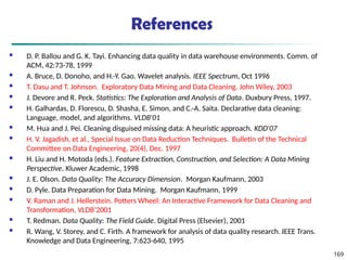 169
References
 D. P. Ballou and G. K. Tayi. Enhancing data quality in data warehouse environments. Comm. of
ACM, 42:73-78, 1999
 A. Bruce, D. Donoho, and H.-Y. Gao. Wavelet analysis. IEEE Spectrum, Oct 1996
 T. Dasu and T. Johnson. Exploratory Data Mining and Data Cleaning. John Wiley, 2003
 J. Devore and R. Peck. Statistics: The Exploration and Analysis of Data. Duxbury Press, 1997.
 H. Galhardas, D. Florescu, D. Shasha, E. Simon, and C.-A. Saita. Declarative data cleaning:
Language, model, and algorithms. VLDB'01
 M. Hua and J. Pei. Cleaning disguised missing data: A heuristic approach. KDD'07
 H. V. Jagadish, et al., Special Issue on Data Reduction Techniques. Bulletin of the Technical
Committee on Data Engineering, 20(4), Dec. 1997
 H. Liu and H. Motoda (eds.). Feature Extraction, Construction, and Selection: A Data Mining
Perspective. Kluwer Academic, 1998
 J. E. Olson. Data Quality: The Accuracy Dimension. Morgan Kaufmann, 2003
 D. Pyle. Data Preparation for Data Mining. Morgan Kaufmann, 1999
 V. Raman and J. Hellerstein. Potters Wheel: An Interactive Framework for Data Cleaning and
Transformation, VLDB’2001
 T. Redman. Data Quality: The Field Guide. Digital Press (Elsevier), 2001
 R. Wang, V. Storey, and C. Firth. A framework for analysis of data quality research. IEEE Trans.
Knowledge and Data Engineering, 7:623-640, 1995
 