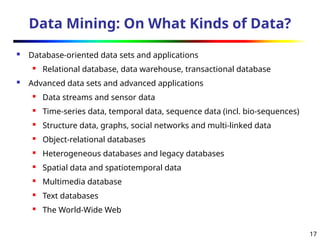 17
Data Mining: On What Kinds of Data?
 Database-oriented data sets and applications
 Relational database, data warehouse, transactional database
 Advanced data sets and advanced applications
 Data streams and sensor data
 Time-series data, temporal data, sequence data (incl. bio-sequences)
 Structure data, graphs, social networks and multi-linked data
 Object-relational databases
 Heterogeneous databases and legacy databases
 Spatial data and spatiotemporal data
 Multimedia database
 Text databases
 The World-Wide Web
 