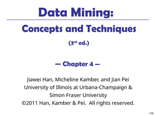 170
170
Data Mining:
Concepts and Techniques
(3rd
ed.)
— Chapter 4 —
Jiawei Han, Micheline Kamber, and Jian Pei
University of Illinois at Urbana-Champaign &
Simon Fraser University
©2011 Han, Kamber & Pei. All rights reserved.
 