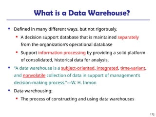 172
What is a Data Warehouse?
 Defined in many different ways, but not rigorously.
 A decision support database that is maintained separately
from the organization’s operational database
 Support information processing by providing a solid platform
of consolidated, historical data for analysis.
 “A data warehouse is a subject-oriented, integrated, time-variant,
and nonvolatile collection of data in support of management’s
decision-making process.”—W. H. Inmon
 Data warehousing:
 The process of constructing and using data warehouses
 