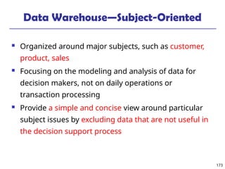 173
Data Warehouse—Subject-Oriented
 Organized around major subjects, such as customer,
product, sales
 Focusing on the modeling and analysis of data for
decision makers, not on daily operations or
transaction processing
 Provide a simple and concise view around particular
subject issues by excluding data that are not useful in
the decision support process
 