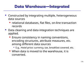 174
Data Warehouse—Integrated
 Constructed by integrating multiple, heterogeneous
data sources
 relational databases, flat files, on-line transaction
records
 Data cleaning and data integration techniques are
applied.
 Ensure consistency in naming conventions,
encoding structures, attribute measures, etc.
among different data sources

E.g., Hotel price: currency, tax, breakfast covered, etc.
 When data is moved to the warehouse, it is
converted.
 