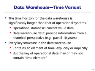 175
Data Warehouse—Time Variant
 The time horizon for the data warehouse is
significantly longer than that of operational systems
 Operational database: current value data
 Data warehouse data: provide information from a
historical perspective (e.g., past 5-10 years)
 Every key structure in the data warehouse
 Contains an element of time, explicitly or implicitly
 But the key of operational data may or may not
contain “time element”
 