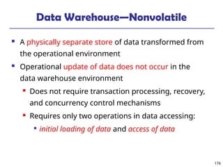 176
Data Warehouse—Nonvolatile
 A physically separate store of data transformed from
the operational environment
 Operational update of data does not occur in the
data warehouse environment
 Does not require transaction processing, recovery,
and concurrency control mechanisms
 Requires only two operations in data accessing:

initial loading of data and access of data
 
