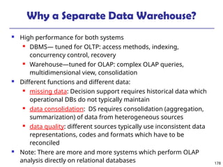 178
Why a Separate Data Warehouse?
 High performance for both systems
 DBMS— tuned for OLTP: access methods, indexing,
concurrency control, recovery
 Warehouse—tuned for OLAP: complex OLAP queries,
multidimensional view, consolidation
 Different functions and different data:
 missing data: Decision support requires historical data which
operational DBs do not typically maintain
 data consolidation: DS requires consolidation (aggregation,
summarization) of data from heterogeneous sources
 data quality: different sources typically use inconsistent data
representations, codes and formats which have to be
reconciled
 Note: There are more and more systems which perform OLAP
analysis directly on relational databases
 