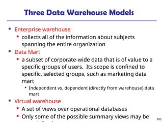 180
Three Data Warehouse Models
 Enterprise warehouse
 collects all of the information about subjects
spanning the entire organization
 Data Mart
 a subset of corporate-wide data that is of value to a
specific groups of users. Its scope is confined to
specific, selected groups, such as marketing data
mart

Independent vs. dependent (directly from warehouse) data
mart
 Virtual warehouse
 A set of views over operational databases
 Only some of the possible summary views may be
 