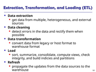 181
Extraction, Transformation, and Loading (ETL)
 Data extraction
 get data from multiple, heterogeneous, and external
sources
 Data cleaning
 detect errors in the data and rectify them when
possible
 Data transformation
 convert data from legacy or host format to
warehouse format
 Load
 sort, summarize, consolidate, compute views, check
integrity, and build indicies and partitions
 Refresh
 propagate the updates from the data sources to the
warehouse
 