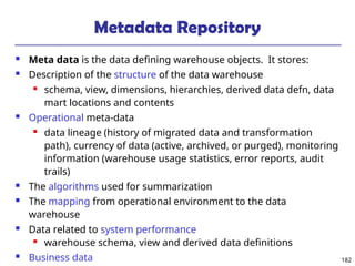 182
Metadata Repository
 Meta data is the data defining warehouse objects. It stores:
 Description of the structure of the data warehouse
 schema, view, dimensions, hierarchies, derived data defn, data
mart locations and contents
 Operational meta-data
 data lineage (history of migrated data and transformation
path), currency of data (active, archived, or purged), monitoring
information (warehouse usage statistics, error reports, audit
trails)
 The algorithms used for summarization
 The mapping from operational environment to the data
warehouse
 Data related to system performance
 warehouse schema, view and derived data definitions
 Business data
 